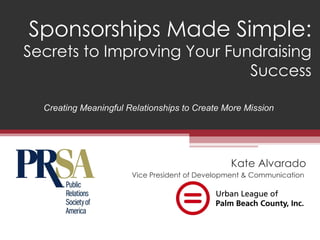 Sponsorships Made Simple:
Secrets to Improving Your Fundraising
                             Success

  Creating Meaningful Relationships to Create More Mission




                                                Kate Alvarado
                       Vice President of Development & Communication
 
