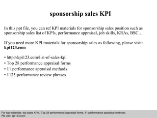 sponsorship sales KPI 
In this ppt file, you can ref KPI materials for sponsorship sales position such as 
sponsorship sales list of KPIs, performance appraisal, job skills, KRAs, BSC… 
If you need more KPI materials for sponsorship sales as following, please visit: 
kpi123.com 
• http://kpi123.com/list-of-sales-kpi 
• Top 28 performance appraisal forms 
• 11 performance appraisal methods 
• 1125 performance review phrases 
For top materials: top sales KPIs, Top 28 performance appraisal forms, 11 performance appraisal methods 
Pls visit: kpi123.com 
Interview questions and answers – free download/ pdf and ppt file 
 