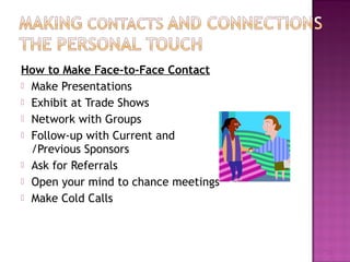How to Make Face-to-Face Contact 
 Make Presentations 
 Exhibit at Trade Shows 
 Network with Groups 
 Follow-up with Current and 
/Previous Sponsors 
 Ask for Referrals 
 Open your mind to chance meetings 
 Make Cold Calls 
13 
 