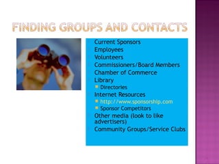  Current Sponsors 
 Employees 
 Volunteers 
 Commissioners/Board Members 
 Chamber of Commerce 
 Library 
 Directories 
 Internet Resources 
 http://www.sponsorship.com 
 Sponsor Competitors 
 Other media (look to like 
advertisers) 
 Community Groups/Service Clubs 
14 
 