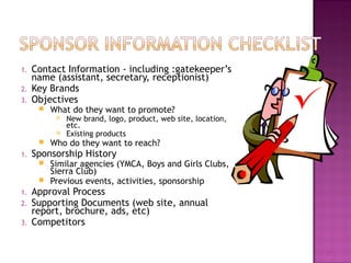1. Contact Information - including :gatekeeper’s 
name (assistant, secretary, receptionist) 
2. Key Brands 
3. Objectives 
 What do they want to promote? 
 New brand, logo, product, web site, location, 
etc. 
 Existing products 
 Who do they want to reach? 
1. Sponsorship History 
 Similar agencies (YMCA, Boys and Girls Clubs, 
Sierra Club) 
 Previous events, activities, sponsorship 
1. Approval Process 
2. Supporting Documents (web site, annual 
report, brochure, ads, etc) 
3. Competitors 
27 
 