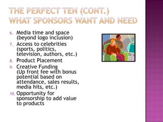 6. Media time and space 
(beyond logo inclusion) 
7. Access to celebrities 
(sports, politics, 
television, authors, etc.) 
8. Product Placement 
9. Creative Funding 
(Up front fee with bonus 
potential based on 
attendance, sales results, 
media hits, etc.) 
10. Opportunity for 
sponsorship to add value 
to products 
29 
 