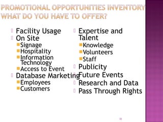 Facility Usage 
 On Site 
Signage 
Hospitality 
Information 
 Expertise and 
Talent 
Knowledge 
Volunteers 
Staff 
 Publicity 
 Future Events 
 Research and Data 
 Pass Through Rights 
Technology 
Access to Event 
 Database Marketing 
Employees 
Customers 
31 
 