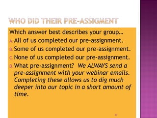 Which answer best describes your group… 
A.All of us completed our pre-assignment. 
B.Some of us completed our pre-assignment. 
C.None of us completed our pre-assignment. 
D.What pre-assignment? We ALWAYS send a 
pre-assignment with your webinar emails. 
Completing these allows us to dig much 
deeper into our topic in a short amount of 
time. 
32 
 
