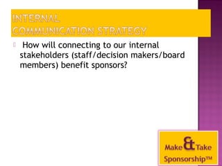  How will connecting to our internal 
stakeholders (staff/decision makers/board 
members) benefit sponsors? 
36 
 