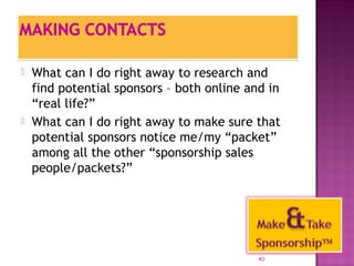  What can I do right away to research and 
find potential sponsors – both online and in 
“real life?” 
 What can I do right away to make sure that 
potential sponsors notice me/my “packet” 
among all the other “sponsorship sales 
people/packets?” 
40 
 