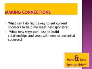  What can I do right away to get current 
sponsors to help me meet new sponsors? 
 What new ways can I use to build 
relationships and trust with new or potential 
sponsors? 
41 
 