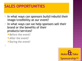 In what ways can sponsors build/rebuild their 
image/credibility at our event? 
 In what ways can we help sponsors sell their 
brand or the benefits of their 
products/services? 
Before the event? 
After the event? 
During the event? 
 
43 
 