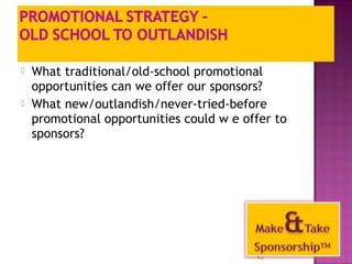  What traditional/old-school promotional 
opportunities can we offer our sponsors? 
 What new/outlandish/never-tried-before 
promotional opportunities could w e offer to 
sponsors? 
45 
 