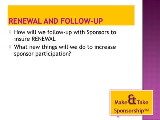  How will we follow-up with Sponsors to 
insure RENEWAL 
 What new things will we do to increase 
sponsor participation? 
46 
 