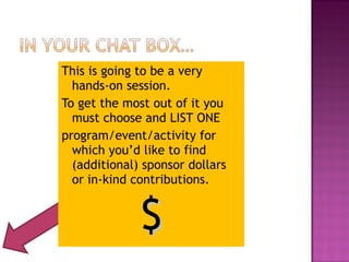 This is going to be a very 
hands-on session. 
To get the most out of it you 
must choose and LIST ONE 
program/event/activity for 
which you’d like to find 
(additional) sponsor dollars 
or in-kind contributions. 
$$ 
 