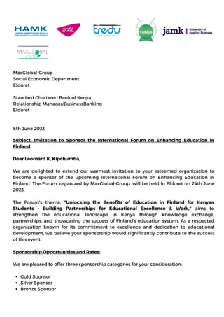 MaxGlobal-Group
Social Economic Department
Eldoret
Standard Chartered Bank of Kenya
Relationship Manager/BusinessBanking
Eldoret
6th June 2023
Gold Sponsor
Silver Sponsor
Bronze Sponsor
Subject: Invitation to Sponsor the International Forum on Enhancing Education in
Finland
Dear Leornard K, Kipchumba,
We are delighted to extend our warmest invitation to your esteemed organization to
become a sponsor of the upcoming International Forum on Enhancing Education in
Finland. The Forum, organized by MaxGlobal-Group, will be held in Eldoret on 24th June
2023.
The Forum's theme, "Unlocking the Benefits of Education in Finland for Kenyan
Students - Building Partnerships for Educational Excellence & Work," aims to
strengthen the educational landscape in Kenya through knowledge exchange,
partnerships, and showcasing the success of Finland's education system. As a respected
organization known for its commitment to excellence and dedication to educational
development, we believe your sponsorship would significantly contribute to the success
of this event.
Sponsorship Opportunities and Rates:
We are pleased to offer three sponsorship categories for your consideration:
 