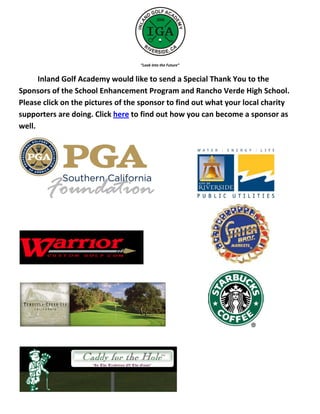 “Look Into the Future”


      Inland Golf Academy would like to send a Special Thank You to the
Sponsors of the School Enhancement Program and Rancho Verde High School.
Please click on the pictures of the sponsor to find out what your local charity
supporters are doing. Click here to find out how you can become a sponsor as
well.
 