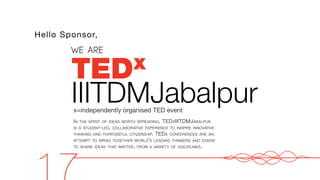 TEDx
IIITDMJabalpur
x=independently organised TED event
WE ARE
Hello Sponsor,
IN THE SPIRIT OF IDEAS WORTH SPREADING, TEDXIIITDMJABALPUR
IS A STUDENT-LED, COLLABORATIVE EXPERIENCE TO INSPIRE INNOVATIVE
THINKING AND PURPOSEFUL CITIZENSHIP. TEDX CONFERENCES ARE AN
ATTEMPT TO BRING TOGETHER WORLD'S LEADING THINKERS AND DOERS
TO SHARE IDEAS THAT MATTER, FROM A VARIETY OF DISCIPLINES.
17
 