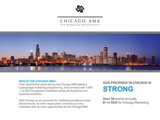 WHO IS THE CHICAGO AMA?
Over seventy-five years strong, the Chicago AMA delivers
                                                              OUR PRESENCE IN CHICAGO IS
cutting-edge marketing programming, and connects with 7,000
– 10,000 Chicagoland marketers across all disciplines and
business industries
                                                              STRONG
With Chicago as an epicenter for marketing excellence today
                                                              Over 50 events annually
and tomorrow, no other organization connects as many          #1 in SEO for Chicago Marketing
marketers with as many opportunities as the Chicago AMA.
 