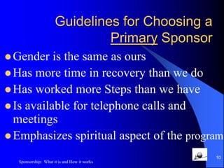 Guidelines for Choosing a Primary Sponsor Has what we wantLives in the solutionWalks the talkHas a sponsorEmphasizes the Steps9Sponsorship:  What it is and How it works