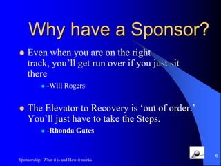 Temporaryvs Permanent SponsorshipAnswers Questions, Explains the ProgramIntroduces us to PeopleGets us started on the StepsStays in constant contact (phone or email)Encourages us to attend meetingsMay become a Permanent Sponsor, although many don’t.5Sponsorship:  What it is and How it works