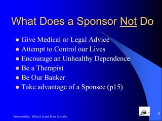 What does a Sponsor Do?Serves as a GuideServes by ExampleIs available by phone, visit or emailDoes not pretend to know all the answersWorks the Program, has a SponsorAvoids taking other’s InventoryShares Experience, Strength and HopeIs Honest at all cost7Sponsorship:  What it is and How it works