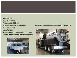RWC Group
600 N 75th Ave
Phoenix, AZ 85043
Government Truck Specialist HV607 International Equipment of America
602-350-1458
Mary Wilson
State Contract/Sourcewell Contract
CV515 International Barricade Truck
 