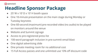 Headline Sponsor Package
● 25’ W x 10’ D x 10’ H booth space
● One 10-minute presentation on the main stage during Monday or
Tuesday keynotes
● One 60-second (maximum) pre-recorded video (no audio) to be played
on monitors around the venue
● Website and Summit signage
● Access to pre-registered press list
● 100-word paragraph inclusion in pre-summit email blast
● One digital advertising slide
● One private meeting room for no additional cost
● 15 Full Access passes and one unlimited use 10% off discount code
 