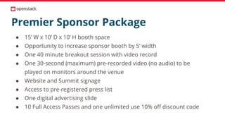 Premier Sponsor Package
● 15’ W x 10’ D x 10’ H booth space
● Opportunity to increase sponsor booth by 5’ width
● One 40 minute breakout session with video record
● One 30-second (maximum) pre-recorded video (no audio) to be
played on monitors around the venue
● Website and Summit signage
● Access to pre-registered press list
● One digital advertising slide
● 10 Full Access Passes and one unlimited use 10% off discount code
 