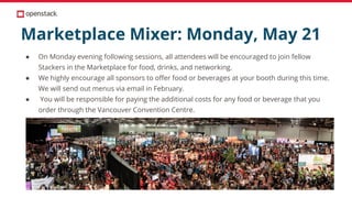 Marketplace Mixer: Monday, May 21
● On Monday evening following sessions, all attendees will be encouraged to join fellow
Stackers in the Marketplace for food, drinks, and networking.
● We highly encourage all sponsors to offer food or beverages at your booth during this time.
We will send out menus via email in February.
● You will be responsible for paying the additional costs for any food or beverage that you
order through the Vancouver Convention Centre.
 