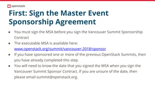First: Sign the Master Event
Sponsorship Agreement
● You must sign the MSA before you sign the Vancouver Summit Sponsorship
Contract
● The executable MSA is available here:
www.openstack.org/summit/vancouver-2018/sponsor
● If you have sponsored one or more of the previous OpenStack Summits, then
you have already completed this step.
● You will need to know the date that you signed the MSA when you sign the
Vancouver Summit Sponsor Contract. If you are unsure of the date, then
please email summit@openstack.org.
 