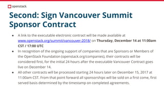 Second: Sign Vancouver Summit
Sponsor Contract
● A link to the executable electronic contract will be made available at
www.openstack.org/summit/vancouver-2018/ on Thursday, December 14 at 11:00am
CST / 17:00 UTC
● In recognition of the ongoing support of companies that are Sponsors or Members of
the OpenStack Foundation (openstack.org/companies), their contracts will be
considered first, for the initial 24 hours after the executable Vancouver Contract goes
live on December 14.
● All other contracts will be processed starting 24 hours later on December 15, 2017 at
11:00am CST. From that point forward all sponsorships will be sold on a first come, first
served basis determined by the timestamp on completed agreements.
 