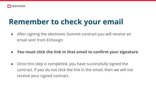 Remember to check your email
● After signing the electronic Summit contract you will receive an
email sent from Echosign
● You must click the link in that email to confirm your signature
● Once this step is completed, you have successfully signed the
contract. If you do not click the link in the email, then we will not
receive your signed contract.
 