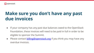 Make sure you don’t have any past
due invoices
● If your company has any past due balances owed to the OpenStack
Foundation, these invoices will need to be paid in full in order to be
eligible to sponsor the Summit.
● Please contact billing@openstack.org if you think you may have any
overdue invoices.
 