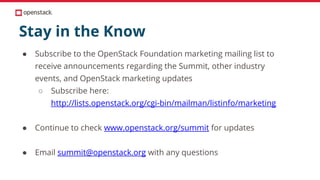 Stay in the Know
● Subscribe to the OpenStack Foundation marketing mailing list to
receive announcements regarding the Summit, other industry
events, and OpenStack marketing updates
○ Subscribe here:
http://lists.openstack.org/cgi-bin/mailman/listinfo/marketing
● Continue to check www.openstack.org/summit for updates
● Email summit@openstack.org with any questions
 