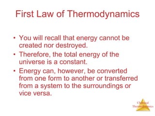 Chemical
Thermodynamics
First Law of Thermodynamics
• You will recall that energy cannot be
created nor destroyed.
• Therefore, the total energy of the
universe is a constant.
• Energy can, however, be converted
from one form to another or transferred
from a system to the surroundings or
vice versa.
 