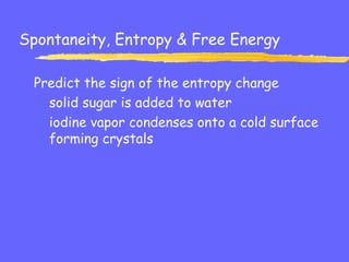 Spontaneity, Entropy & Free Energy
Predict the sign of the entropy change
solid sugar is added to water
iodine vapor condenses onto a cold surface
forming crystals
 