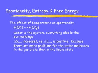 Spontaneity, Entropy & Free Energy
The effect of temperature on spontaneity
H2O(l) --> H2O(g)
water is the system, everything else is the
surroundings
∆Ssystem increases, i.e. ∆Ssystem is positive, because
there are more positions for the water molecules
in the gas state than in the liquid state
 