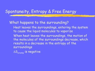 Spontaneity, Entropy & Free Energy
What happens to the surrounding?
Heat leaves the surroundings, entering the system
to cause the liquid molecules to vaporize
When heat leaves the surroundings, the motion of
the molecules of the surroundings decrease, which
results in a decrease in the entropy of the
surroundings
∆Ssurroundings is negative
 