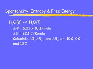 Spontaneity, Entropy & Free Energy
H2O(s) --> H2O(l)
∆Ho
= 6.03 x 103
J/mole
∆So
= 22.1 J/K.
mole
Calculate ∆G, ∆Ssurr, and ∆Suniv at -10o
C, 0o
C,
and 10o
C
 