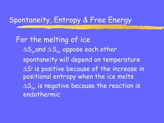 Spontaneity, Entropy & Free Energy
For the melting of ice
∆Ssys and ∆Ssurr oppose each other
spontaneity will depend on temperature
∆So
is positive because of the increase in
positional entropy when the ice melts
∆Ssurr is negative because the reaction is
endothermic
 