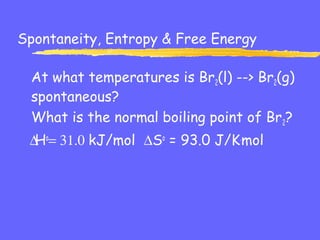 Spontaneity, Entropy & Free Energy
At what temperatures is Br2(l) --> Br2(g)
spontaneous?
What is the normal boiling point of Br2?
∆Ho
= 31.0 kJ/mol ∆So
= 93.0 J/K.
mol
 