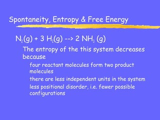 Spontaneity, Entropy & Free Energy
N2 (g) + 3 H2(g) --> 2 NH3 (g)
The entropy of the this system decreases
because
four reactant molecules form two product
molecules
there are less independent units in the system
less positional disorder, i.e. fewer possible
configurations
 