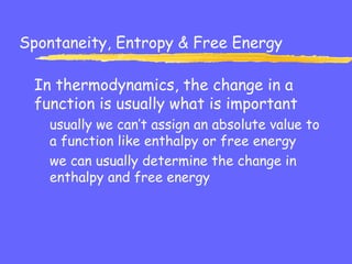 Spontaneity, Entropy & Free Energy
In thermodynamics, the change in a
function is usually what is important
usually we can’t assign an absolute value to
a function like enthalpy or free energy
we can usually determine the change in
enthalpy and free energy
 