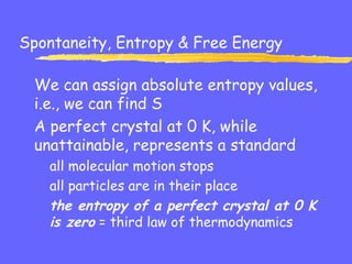 Spontaneity, Entropy & Free Energy
We can assign absolute entropy values,
i.e., we can find S
A perfect crystal at 0 K, while
unattainable, represents a standard
all molecular motion stops
all particles are in their place
the entropy of a perfect crystal at 0 K
is zero = third law of thermodynamics
 