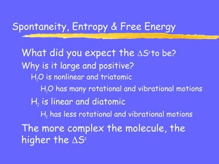 Spontaneity, Entropy & Free Energy
What did you expect the ∆So
to be?
Why is it large and positive?
H2O is nonlinear and triatomic
H2O has many rotational and vibrational motions
H2 is linear and diatomic
H2 has less rotational and vibrational motions
The more complex the molecule, the
higher the ∆So
 