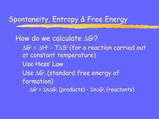 Spontaneity, Entropy & Free Energy
How do we calculate ∆Go
?
∆Go
= ∆Ho
- T∆So
(for a reaction carried out
at constant temperature)
Use Hess’ Law
Use ∆Go
f (standard free energy of
formation)
∆Go
= Σn∆Go
f (products) - Σn∆Go
f (reactants)
 