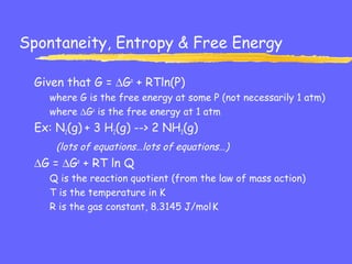 Spontaneity, Entropy & Free Energy
Given that G = ∆Go
+ RTln(P)
where G is the free energy at some P (not necessarily 1 atm)
where ∆Go
is the free energy at 1 atm
Ex: N2(g) + 3 H2(g) --> 2 NH3(g)
(lots of equations…lots of equations…)
∆G = ∆Go
+ RT ln Q
Q is the reaction quotient (from the law of mass action)
T is the temperature in K
R is the gas constant, 8.3145 J/mol.
K
 