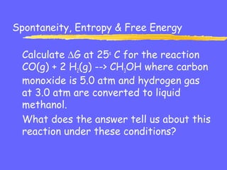 Spontaneity, Entropy & Free Energy
Calculate ∆G at 25o
C for the reaction
CO(g) + 2 H2(g) --> CH3OH where carbon
monoxide is 5.0 atm and hydrogen gas
at 3.0 atm are converted to liquid
methanol.
What does the answer tell us about this
reaction under these conditions?
 