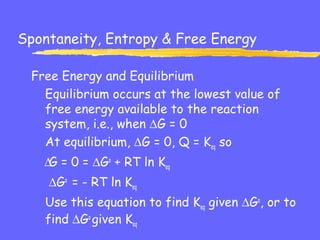 Spontaneity, Entropy & Free Energy
Free Energy and Equilibrium
Equilibrium occurs at the lowest value of
free energy available to the reaction
system, i.e., when ∆G = 0
At equilibrium, ∆G = 0, Q = Keq so
∆G = 0 = ∆Go
+ RT ln Keq
∆Go
= - RT ln Keq
Use this equation to find Keq given ∆Go
, or to
find ∆Go
given Keq
 