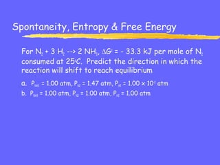 Spontaneity, Entropy & Free Energy
For N2 + 3 H2 --> 2 NH3, ∆Go
= - 33.3 kJ per mole of N2
consumed at 25o
C. Predict the direction in which the
reaction will shift to reach equilibrium
a. PNH3 = 1.00 atm, PN2 = 1.47 atm, PH2 = 1.00 x 10-2
atm
b. PNH3 = 1.00 atm, PN2 = 1.00 atm, PH2 = 1.00 atm
 