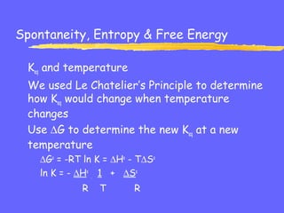 Spontaneity, Entropy & Free Energy
Keq and temperature
We used Le Chatelier’s Principle to determine
how Keq would change when temperature
changes
Use ∆G to determine the new Keq at a new
temperature
∆Go
= -RT ln K = ∆Ho
- T∆So
ln K = - ∆Ho
. 1 + ∆So
R T R
 