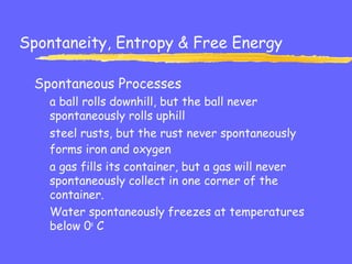 Spontaneity, Entropy & Free Energy
Spontaneous Processes
a ball rolls downhill, but the ball never
spontaneously rolls uphill
steel rusts, but the rust never spontaneously
forms iron and oxygen
a gas fills its container, but a gas will never
spontaneously collect in one corner of the
container.
Water spontaneously freezes at temperatures
below 0o
C
 