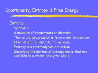 Spontaneity, Entropy & Free Energy
Entropy
Symbol: S
A measure of randomness or disorder
The natural progression is from order to disorder
It is natural for disorder to increase
Entropy is a thermodynamic function
Describes the number of arrangements that are
available to a system in a given state
 